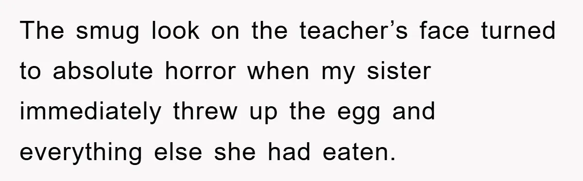 The smug look on the teacher’s face turned to absolute horror when my sister immediately threw up the egg and everything else she had eaten.
