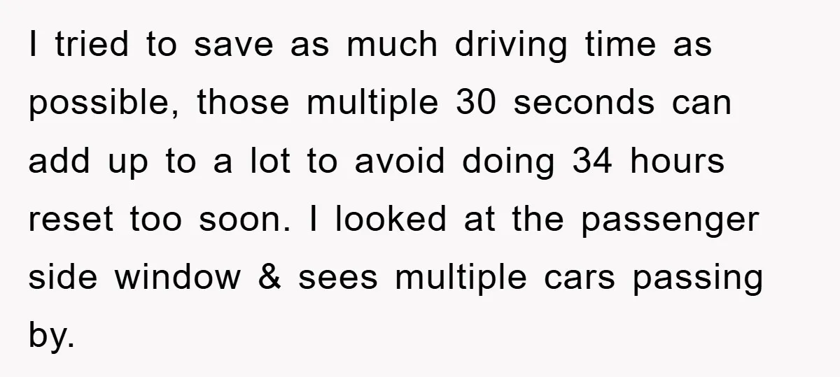 I tried to save as much driving time as possible, those multiple 30 seconds can add up to a lot to avoid doing 34 hours reset too soon. I looked...