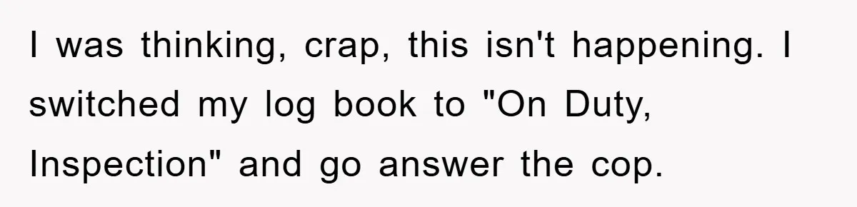 I was thinking, crap, this isn't happening. I switched my log book to "On Duty, Inspection" and go answer the cop.