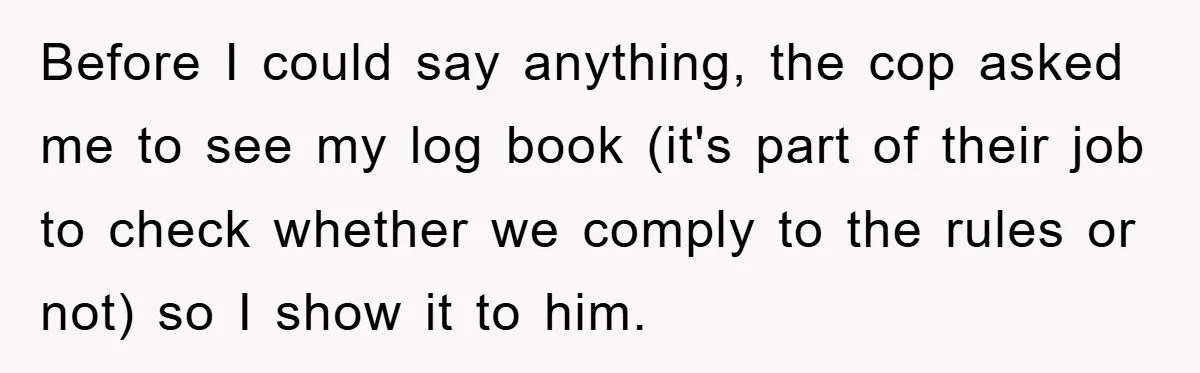 Before I could say anything, the cop asked me to see my log book (it's part of their job to check whether we comply to the rules or not) so...