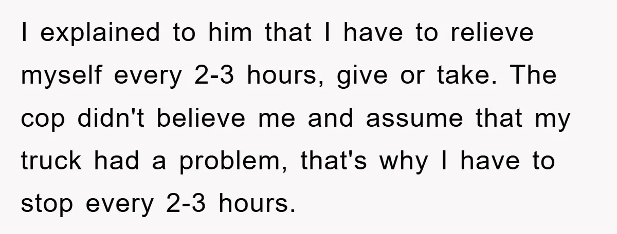 I explained to him that I have to relieve myself every 2-3 hours, give or take. The cop didn't believe me and assume that my truck had a problem, that's...