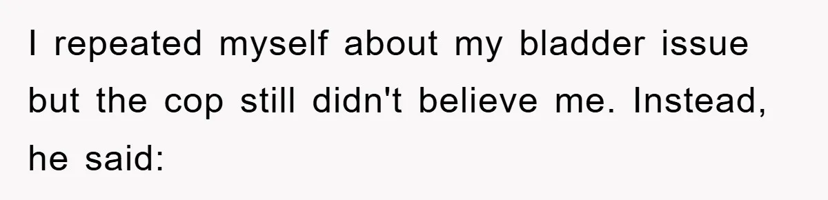 I repeated myself about my bladder issue but the cop still didn't believe me. Instead, he said: