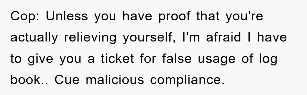 Cop: Unless you have proof that you're actually relieving yourself, I'm afraid I have to give you a ticket for false usage of log book.. Cue malicious compliance.