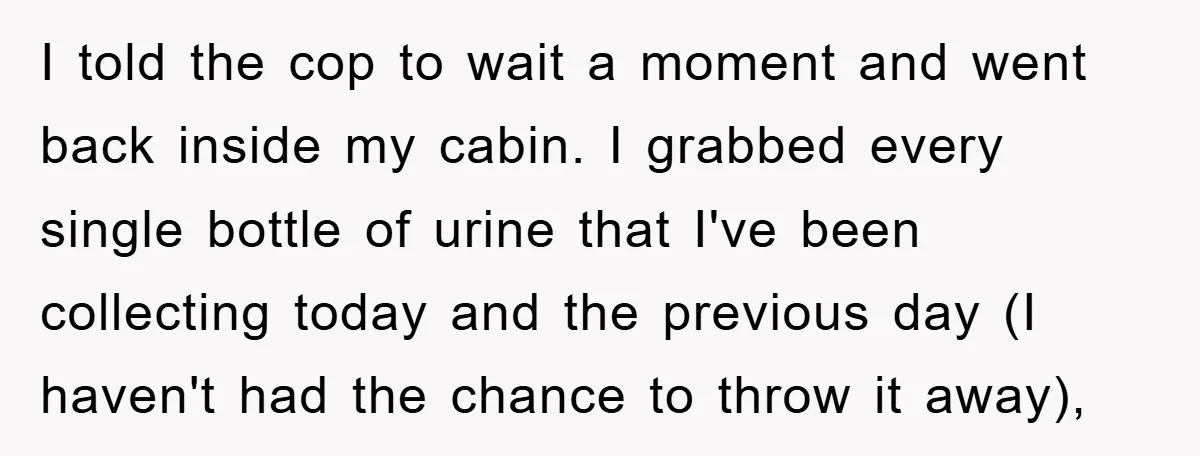 I told the cop to wait a moment and went back inside my cabin. I grabbed every single bottle of urine that I've been collecting today and the previous day...