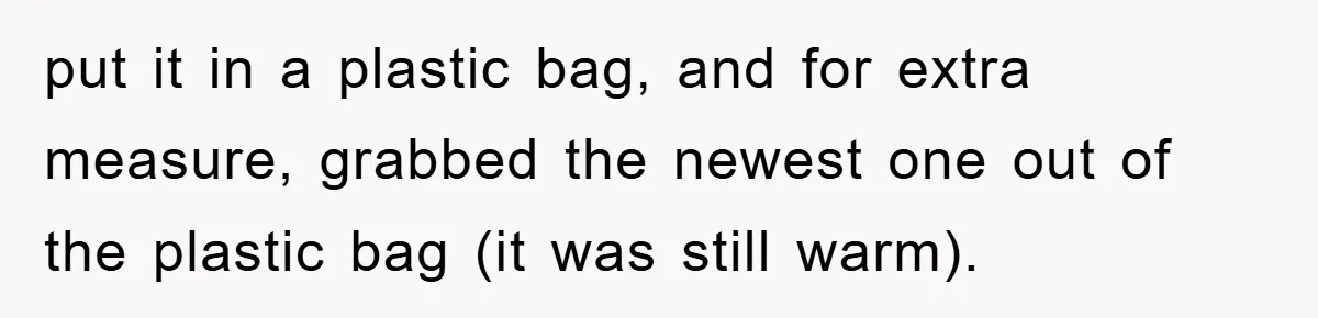 put it in a plastic bag, and for extra measure, grabbed the newest one out of the plastic bag (it was still warm).