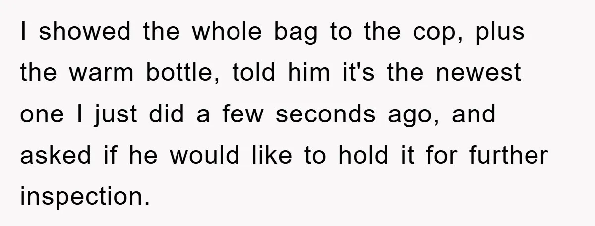 I showed the whole bag to the cop, plus the warm bottle, told him it's the newest one I just did a few seconds ago, and asked if he would...