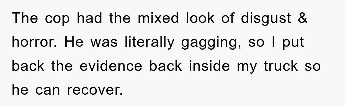 The cop had the mixed look of disgust & horror. He was literally gagging, so I put back the evidence back inside my truck so he can recover.