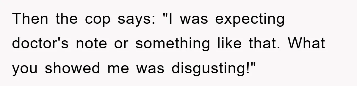 Then the cop says: "I was expecting doctor's note or something like that. What you showed me was disgusting!"