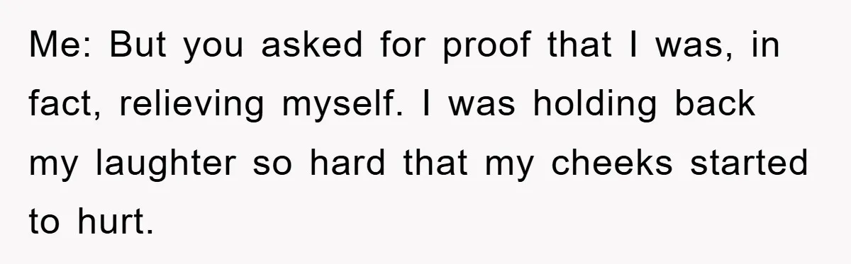 Me: But you asked for proof that I was, in fact, relieving myself. I was holding back my laughter so hard that my cheeks started to hurt.