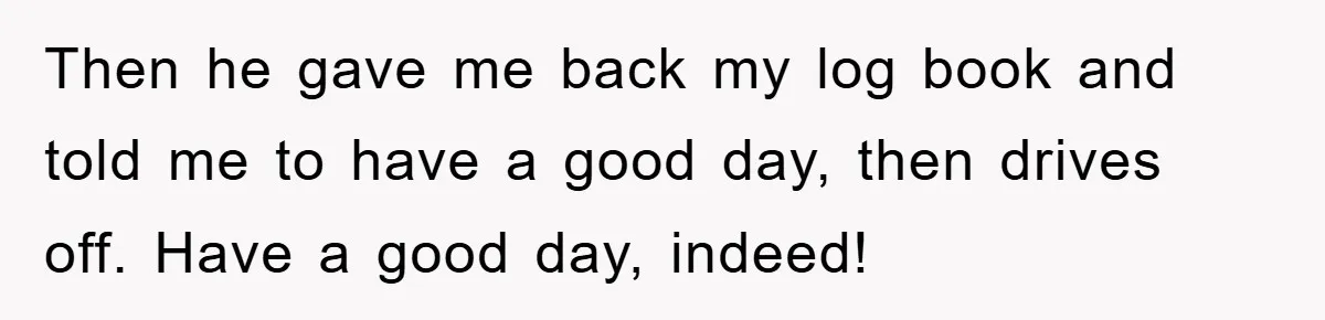 Then he gave me back my log book and told me to have a good day, then drives off. Have a good day, indeed!