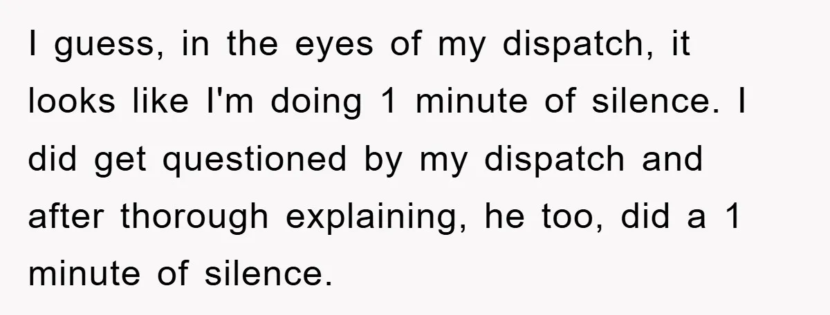 I guess, in the eyes of my dispatch, it looks like I'm doing 1 minute of silence. I did get questioned by my dispatch and after thorough explaining, he too,...