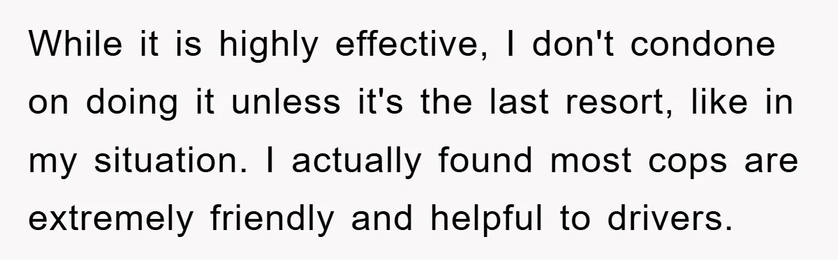 While it is highly effective, I don't condone on doing it unless it's the last resort, like in my situation. I actually found most cops are extremely friendly and helpful...