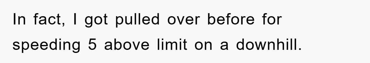 In fact, I got pulled over before for speeding 5 above limit on a downhill.