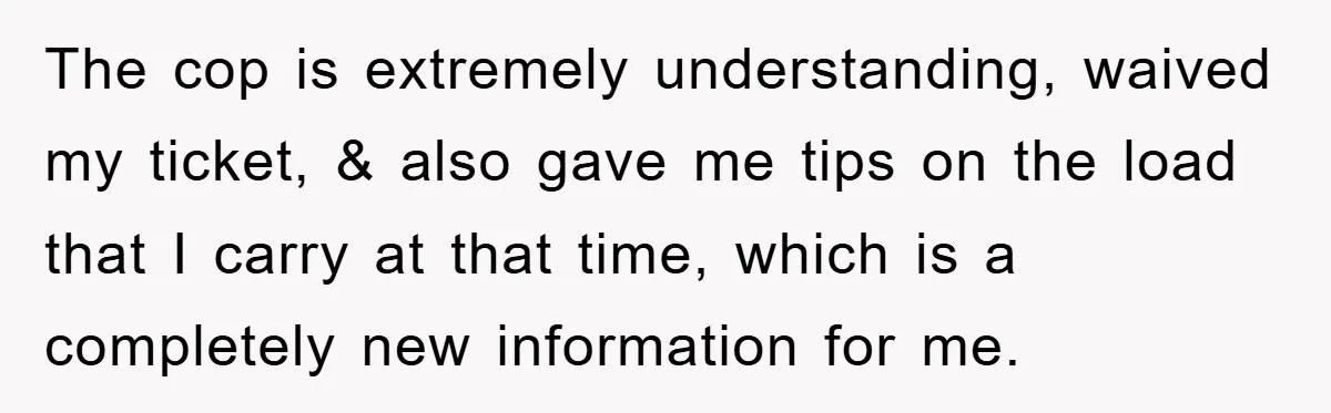 The cop is extremely understanding, waived my ticket, & also gave me tips on the load that I carry at that time, which is a completely new information for me.