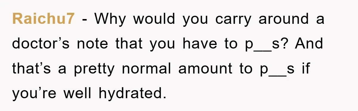 Raichu7 − Why would you carry around a doctor’s note that you have to p__s? And that’s a pretty normal amount to p__s if you’re well hydrated.