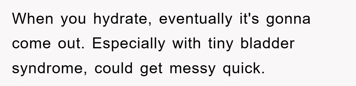When you hydrate, eventually it's gonna come out. Especially with tiny bladder syndrome, could get messy quick.
