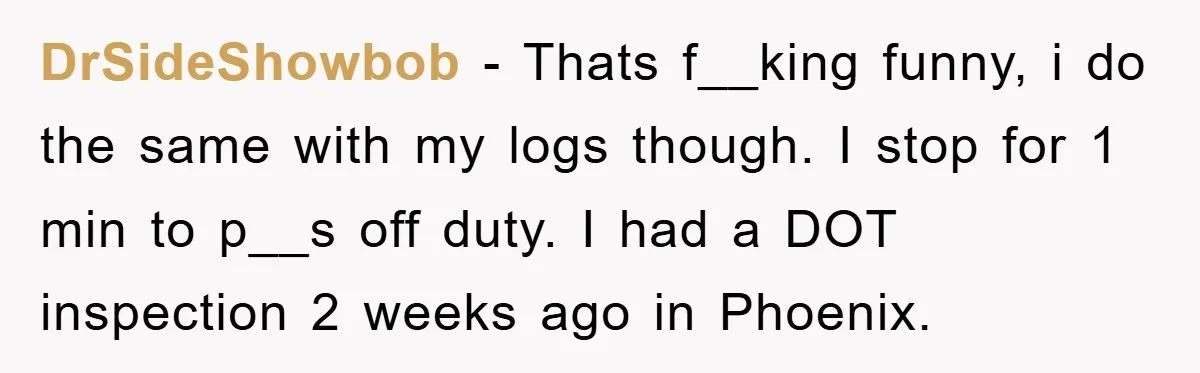 DrSideShowbob − Thats f__king funny, i do the same with my logs though. I stop for 1 min to p__s off duty. I had a DOT inspection 2 weeks ago...