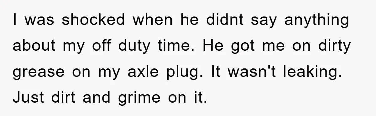 I was shocked when he didnt say anything about my off duty time. He got me on dirty grease on my axle plug. It wasn't leaking. Just dirt and grime...
