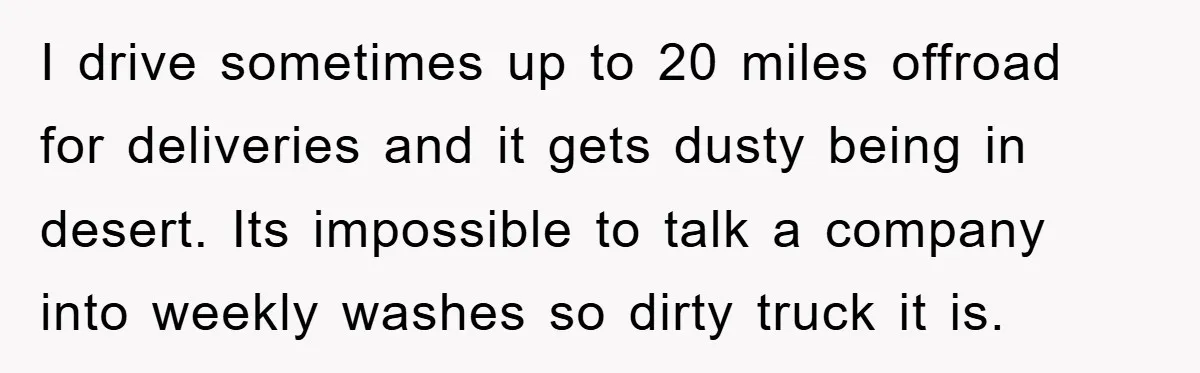 I drive sometimes up to 20 miles offroad for deliveries and it gets dusty being in desert. Its impossible to talk a company into weekly washes so dirty truck it...