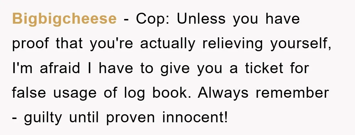 Bigbigcheese − Cop: Unless you have proof that you're actually relieving yourself, I'm afraid I have to give you a ticket for false usage of log book. Always remember -...