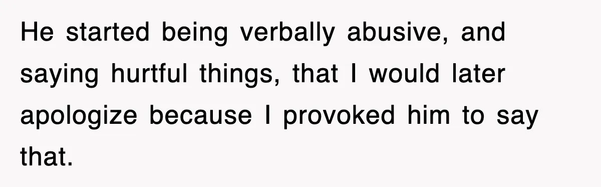 He started being verbally abusive, and saying hurtful things, that I would later apologize because I provoked him to say that.