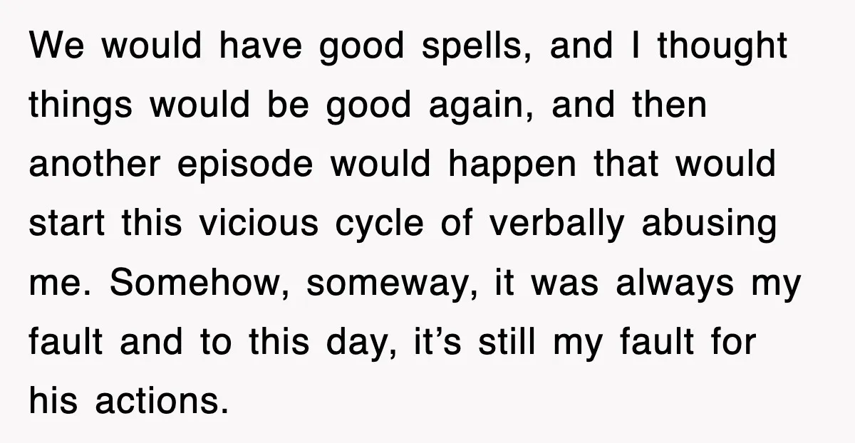 We would have good spells, and I thought things would be good again, and then another episode would happen that would start this vicious cycle of verbally abusing me. Somehow,...