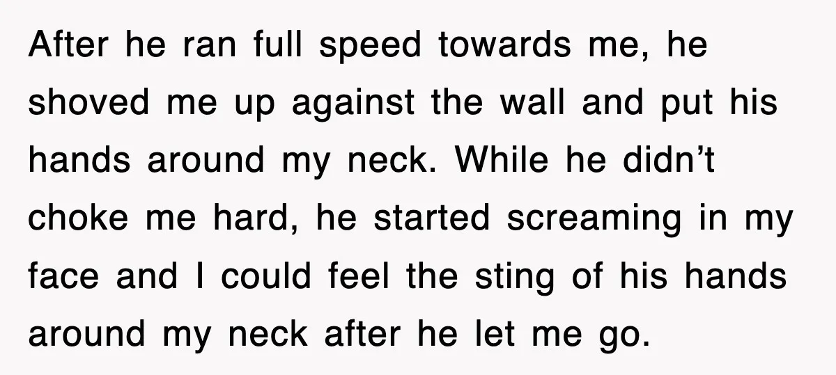 After he ran full speed towards me, he shoved me up against the wall and put his hands around my neck. While he didn’t choke me hard, he started screaming...
