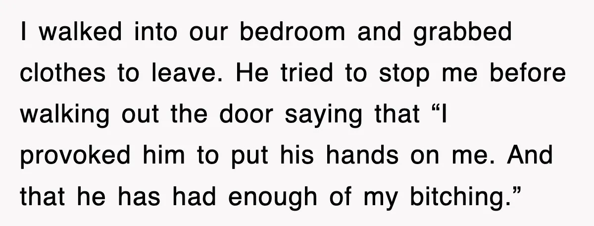 I walked into our bedroom and grabbed clothes to leave. He tried to stop me before walking out the door saying that “I provoked him to put his hands on...