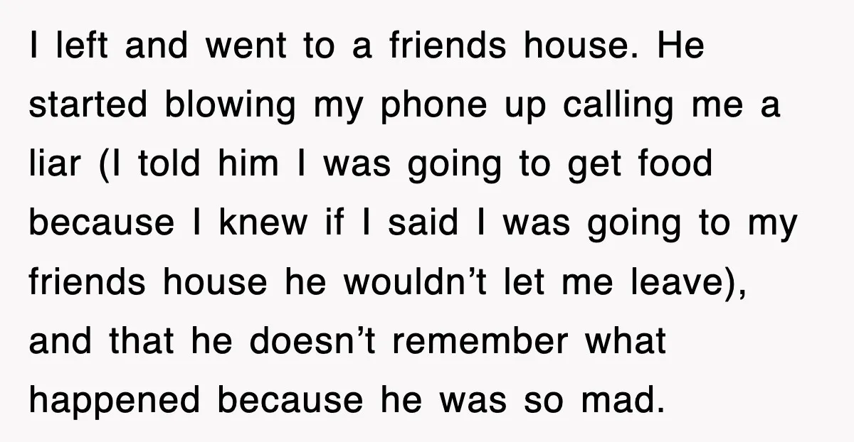 I left and went to a friends house. He started blowing my phone up calling me a liar (I told him I was going to get food because I knew...