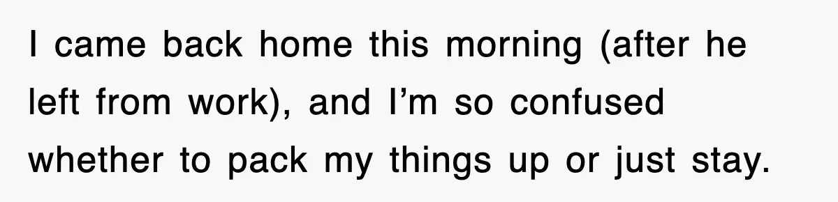 I came back home this morning (after he left from work), and I’m so confused whether to pack my things up or just stay.