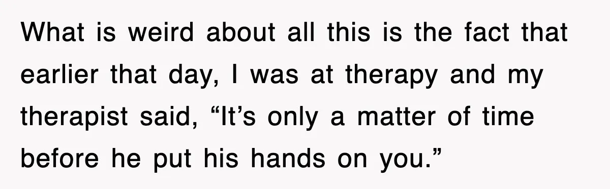 What is weird about all this is the fact that earlier that day, I was at therapy and my therapist said, “It’s only a matter of time before he put...