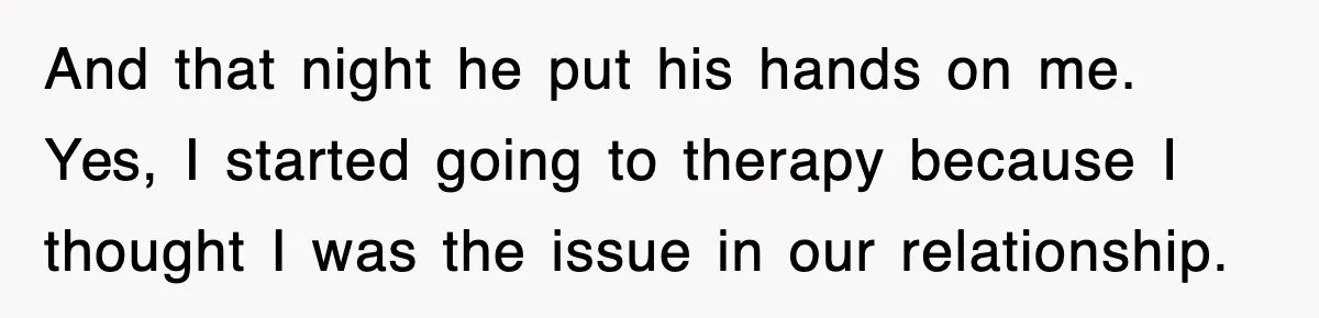 And that night he put his hands on me. Yes, I started going to therapy because I thought I was the issue in our relationship.