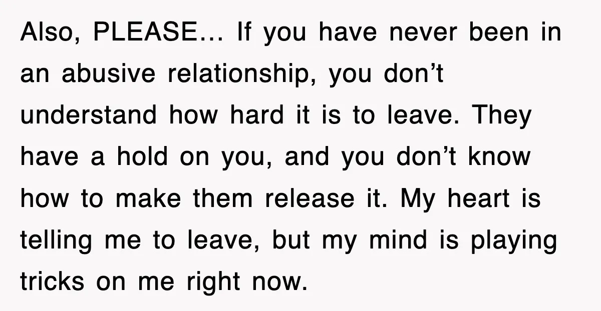 Also, PLEASE… If you have never been in an abusive relationship, you don’t understand how hard it is to leave. They have a hold on you, and you don’t know...