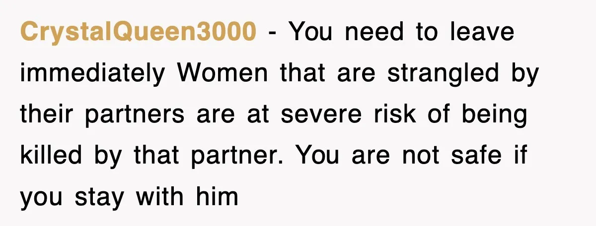 CrystalQueen3000 − You need to leave immediately Women that are strangled by their partners are at severe risk of being killed by that partner. You are not safe if you...