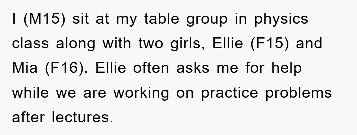 I (M15) sit at my table group in physics class along with two girls, Ellie (F15) and Mia (F16). Ellie often asks me for help while we are working on...