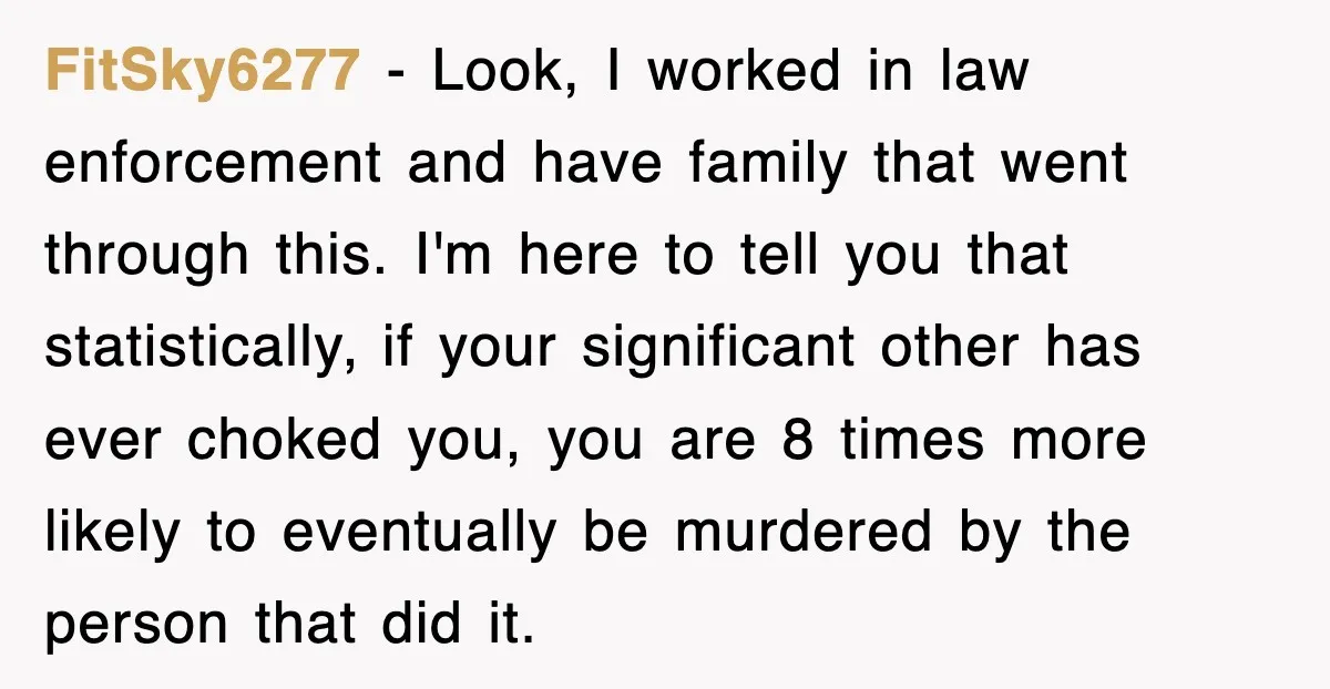 FitSky6277 − Look, I worked in law enforcement and have family that went through this. I'm here to tell you that statistically, if your significant other has ever choked you,...
