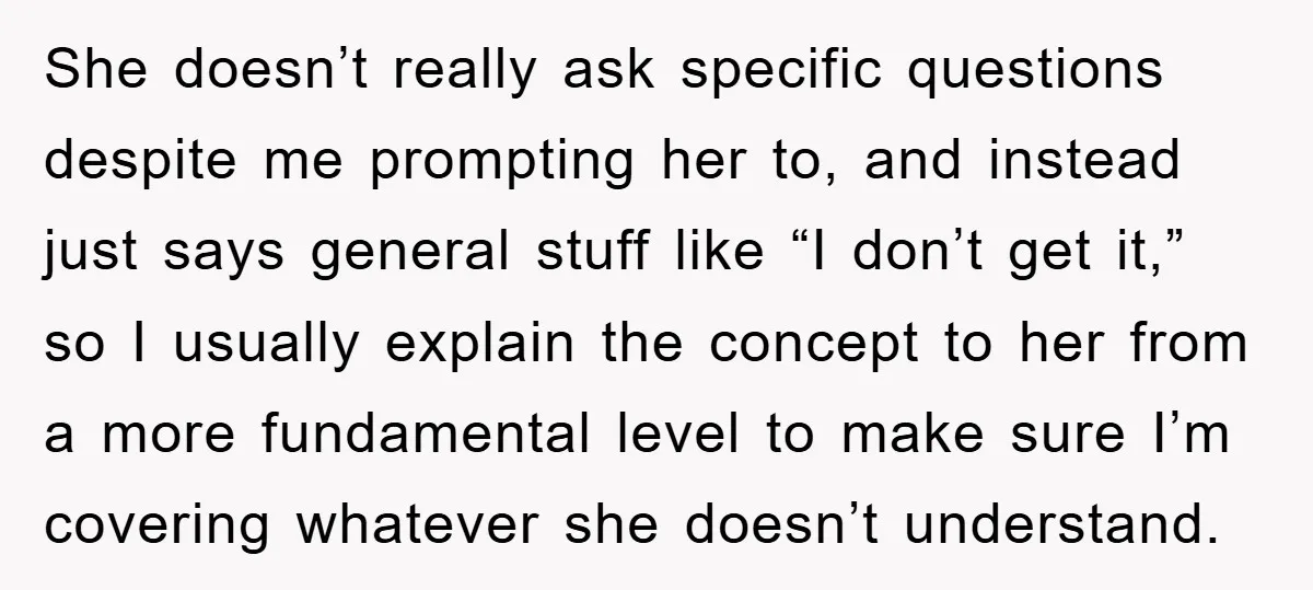 She doesn’t really ask specific questions despite me prompting her to, and instead just says general stuff like “I don’t get it,” so I usually explain the concept to her...
