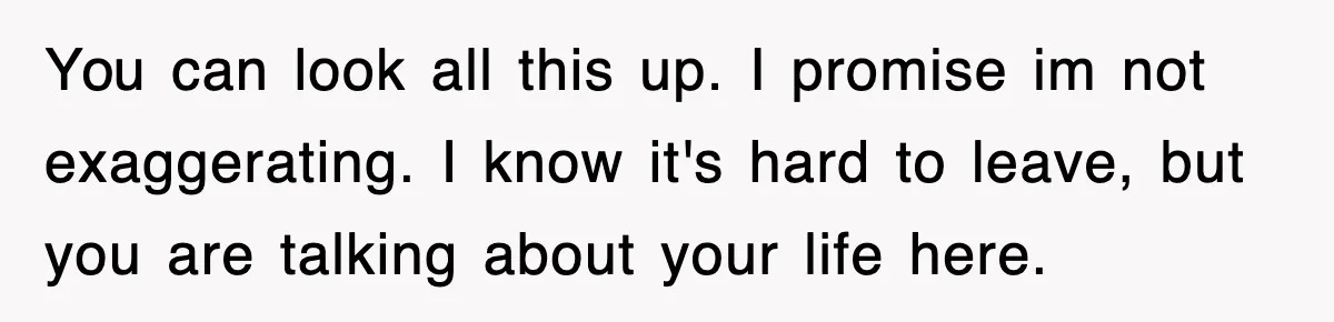 You can look all this up. I promise im not exaggerating. I know it's hard to leave, but you are talking about your life here.