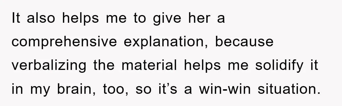 It also helps me to give her a comprehensive explanation, because verbalizing the material helps me solidify it in my brain, too, so it’s a win-win situation.