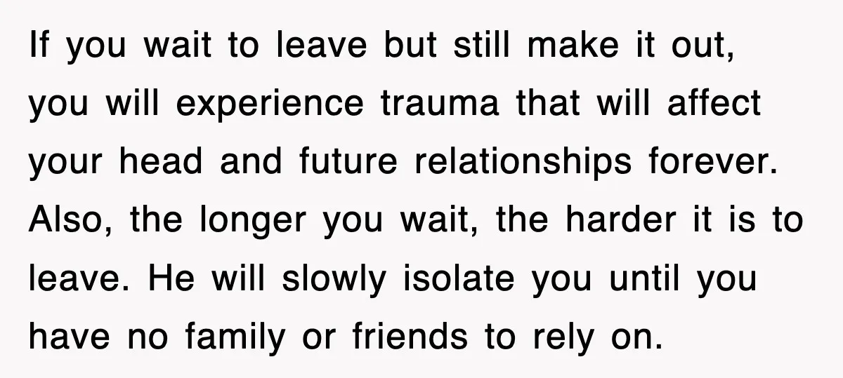 If you wait to leave but still make it out, you will experience trauma that will affect your head and future relationships forever. Also, the longer you wait, the harder...
