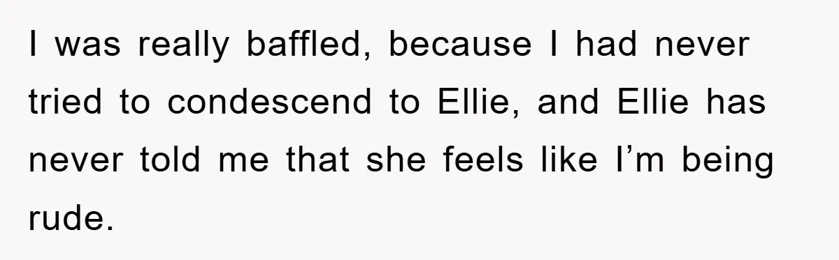 I was really baffled, because I had never tried to condescend to Ellie, and Ellie has never told me that she feels like I’m being rude.