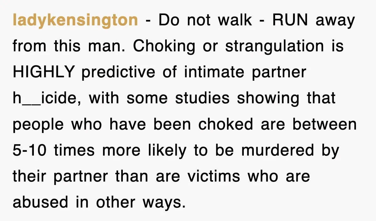 ladykensington − Do not walk - RUN away from this man. Choking or strangulation is HIGHLY predictive of intimate partner h__icide, with some studies showing that people who have been...