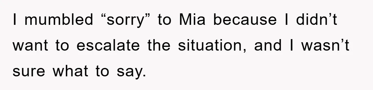 I mumbled “sorry” to Mia because I didn’t want to escalate the situation, and I wasn’t sure what to say.