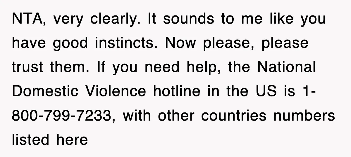 NTA, very clearly. It sounds to me like you have good instincts. Now please, please trust them. If you need help, the National Domestic Violence hotline in the US is...