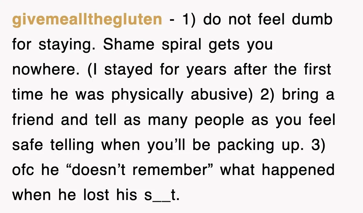 givemeallthegluten − 1) do not feel dumb for staying. Shame spiral gets you nowhere. (I stayed for years after the first time he was physically abusive) 2) bring a friend...