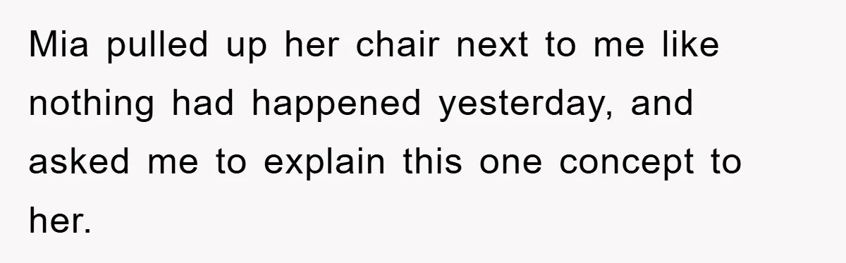 Mia pulled up her chair next to me like nothing had happened yesterday, and asked me to explain this one concept to her.