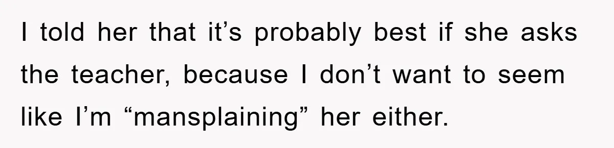 I told her that it’s probably best if she asks the teacher, because I don’t want to seem like I’m “mansplaining” her either.