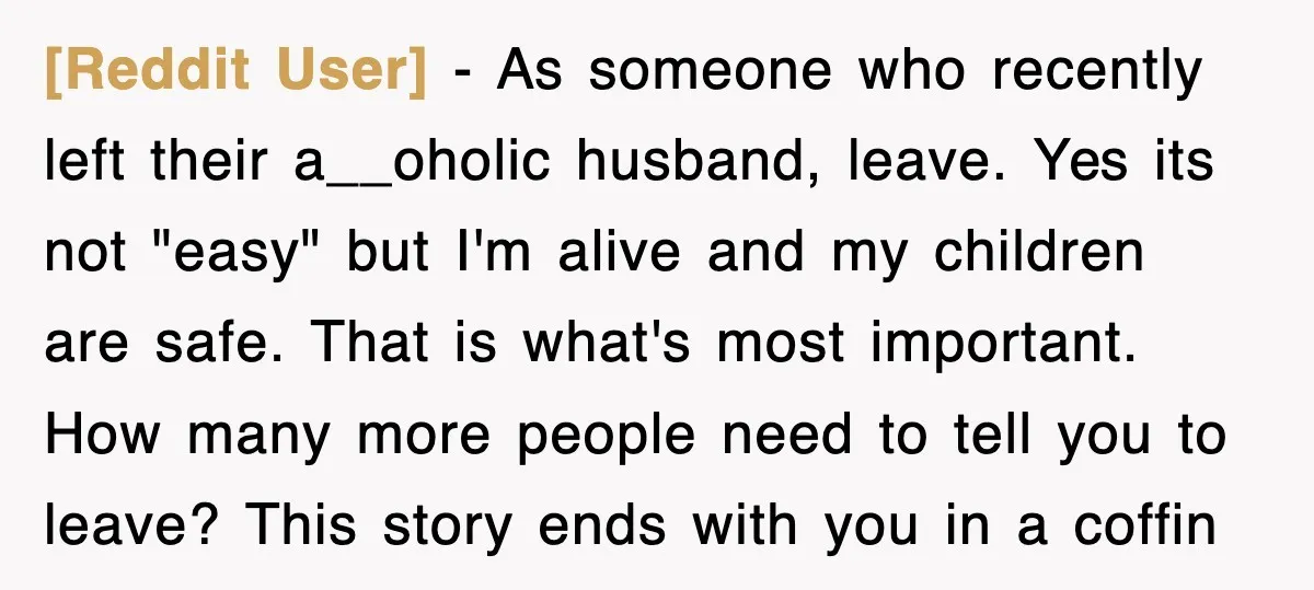 [Reddit User] − As someone who recently left their a__oholic husband, leave. Yes its not "easy" but I'm alive and my children are safe. That is what's most important. How...