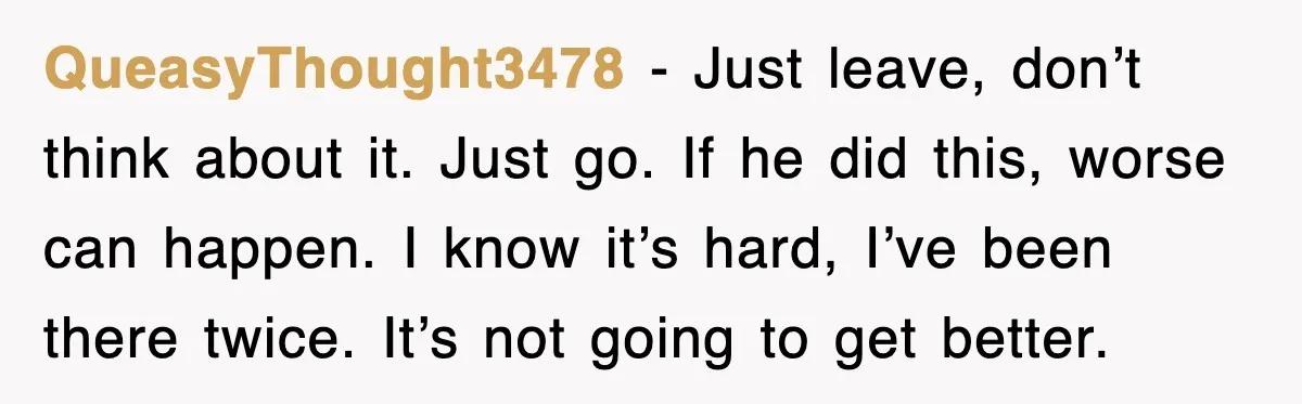 QueasyThought3478 − Just leave, don’t think about it. Just go. If he did this, worse can happen. I know it’s hard, I’ve been there twice. It’s not going to get...