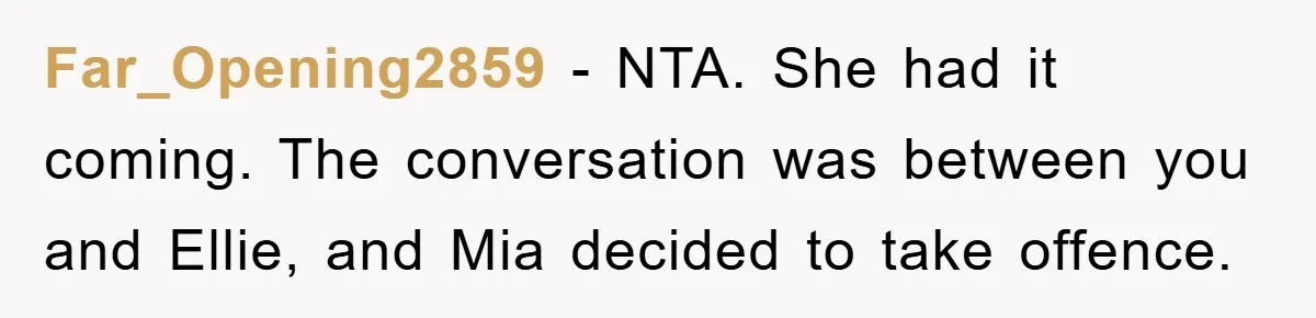Far_Opening2859 − NTA. She had it coming. The conversation was between you and Ellie, and Mia decided to take offence.